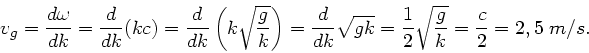 \begin{displaymath}
v_{g} = \frac{d\omega}{dk} = \frac{d}{dk} (k c) = \frac{d}{d...
... =
\frac{1}{2} \sqrt{ \frac{g}{k}} = \frac{c}{2} = 2,5 \; m/s.
\end{displaymath}
