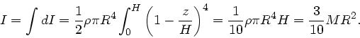 \begin{displaymath}
I = \int dI = \frac{1}{2} \rho \pi R^{4} \int_{0}^{H} \left(...
...)^{4}
= \frac{1}{10} \rho \pi R^{4} H = \frac{3}{10} M R^{2}.
\end{displaymath}