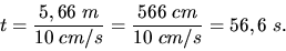 \begin{displaymath}
t = \frac{5,66 \; m}{10 \; cm/s} = \frac{566 \; cm}{10 \; cm/s} = 56,6 \; s.
\end{displaymath}