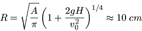 \begin{displaymath}
R = \sqrt{\frac{A}{\pi}} \left( 1 + \frac{2 g H}{v_{0}^{2}} \right)^{1/4} \approx 10 \; cm
\end{displaymath}
