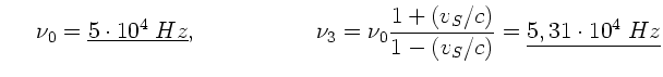$\displaystyle \; \; \; \; \; \nu_{0} = \underline{5 \cdot 10^{4} \; Hz} ,
\; \;...
...= \nu_{0} \frac{1+(v_{S}/c)}{1-(v_{S}/c)} = \underline{5,31 \cdot
10^{4} \; Hz}$