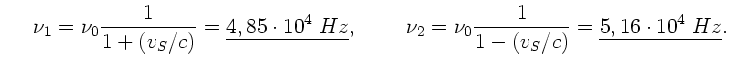 $\displaystyle \; \; \; \; \; \nu_{1} = \nu_{0} \frac{1}{1+(v_{S}/c)}
= \underli...
...
\nu_{2} = \nu_{0} \frac{1}{1-(v_{S}/c)} = \underline{5,16 \cdot
10^{4} \; Hz}.$