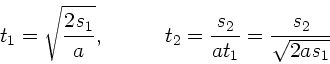 \begin{displaymath}
t_{1} = \sqrt{\frac{2 s_{1}}{a}}, \; \; \; \; \; \; \; \; \...
...
t_{2} = \frac{s_{2}}{at_{1}} = \frac{s_{2}}{\sqrt{2as_{1}}}
\end{displaymath}