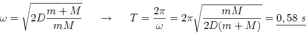\begin{displaymath}
\omega = \sqrt{2 D \frac{m+M}{mM}} \; \; \; \; \; \rightarro...
...ega} = 2 \pi \sqrt{\frac{mM}{2D(m+M)}}
= \underline{0,58 \; s}
\end{displaymath}