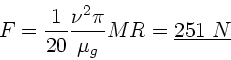 \begin{displaymath}
F = \frac{1}{20} \frac{\nu^{2} \pi}{\mu_{g}} M R = \underline{251 \; N}
\end{displaymath}