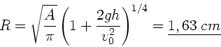 \begin{displaymath}
R = \sqrt{\frac{A}{\pi}} \left( 1 + \frac{2gh}{v_{0}^{2}} \right)^{1/4}
= \underline{1,63 \; cm}
\end{displaymath}