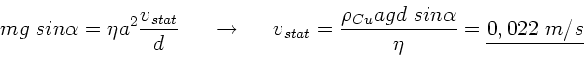 \begin{displaymath}
m g \; sin\alpha = \eta a^{2} \frac{v_{stat}}{d} \; \; \; \...
...o_{Cu} a g d \; sin\alpha}{\eta} =
\underline{0,022 \; m/s}
\end{displaymath}