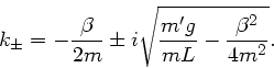 \begin{displaymath}
k_{\pm} = - \frac{\beta}{2m} \pm i \sqrt{\frac{m'g}{mL} - \frac{\beta^{2}}
{4 m^{2}} }.
\end{displaymath}