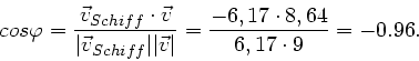 \begin{displaymath}
cos\varphi = \frac{\vec{v}_{Schiff} \cdot \vec{v}}{\vert\vec...
...\vec{v}\vert} = \frac{-6,17 \cdot 8,64}{6,17 \cdot 9} = -0.96.
\end{displaymath}